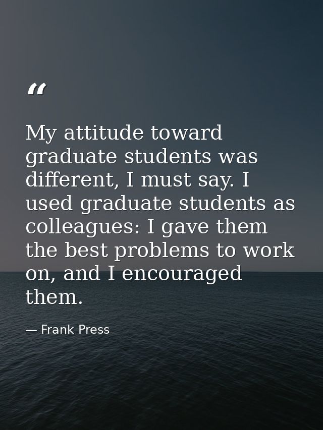 My attitude toward graduate students was different, I must say. I used graduate students as colleagues: I gave them the  — Frank Press