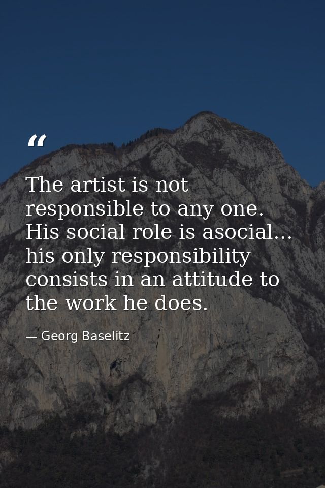 The artist is not responsible to any one. His social role is asocial... his only responsibility consists in an attitude  — Georg Baselitz