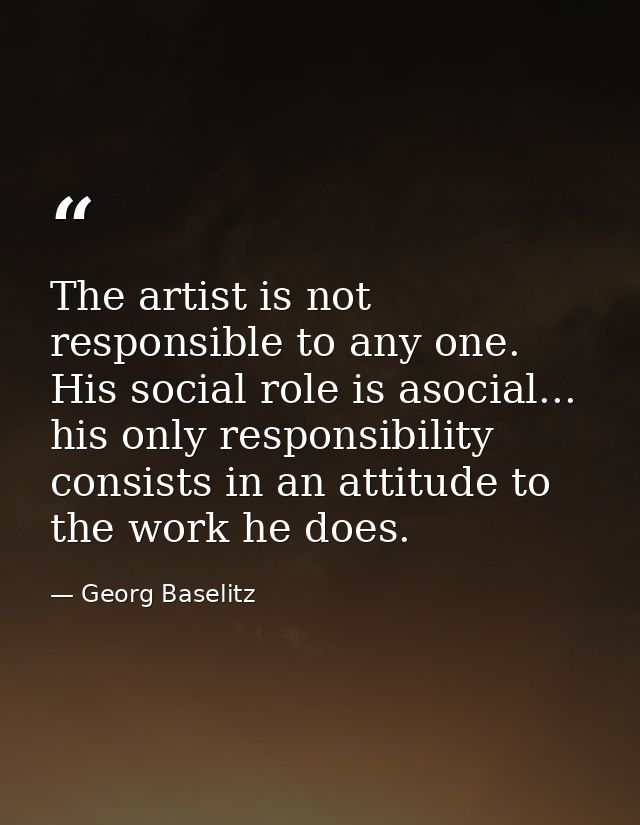 The artist is not responsible to any one. His social role is asocial... his only responsibility consists in an attitude  — Georg Baselitz