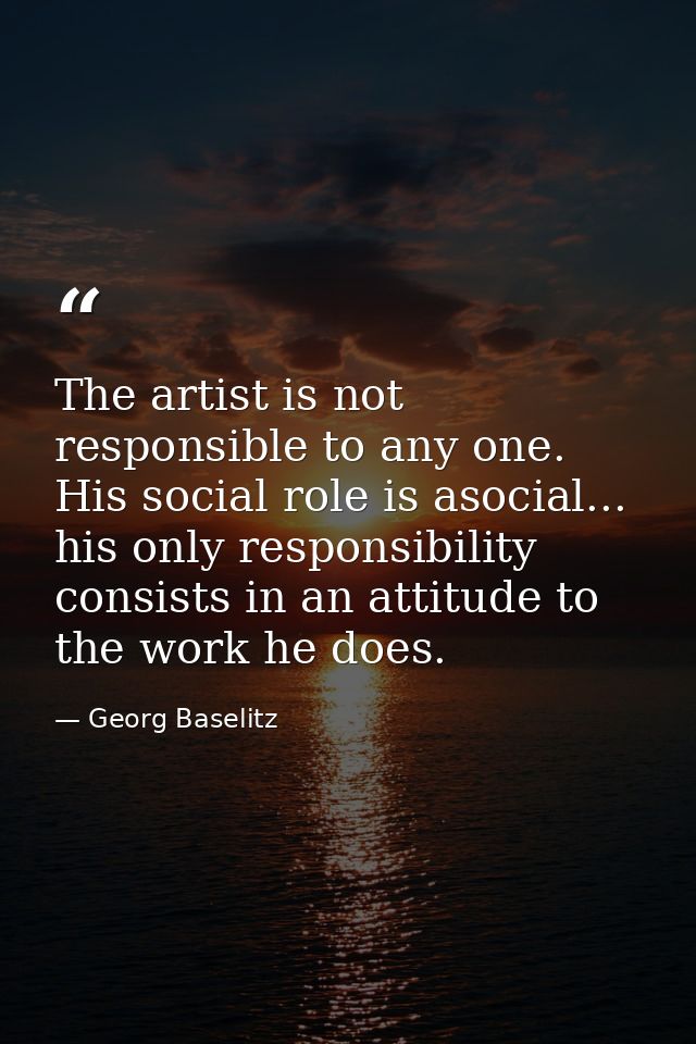 The artist is not responsible to any one. His social role is asocial... his only responsibility consists in an attitude  — Georg Baselitz