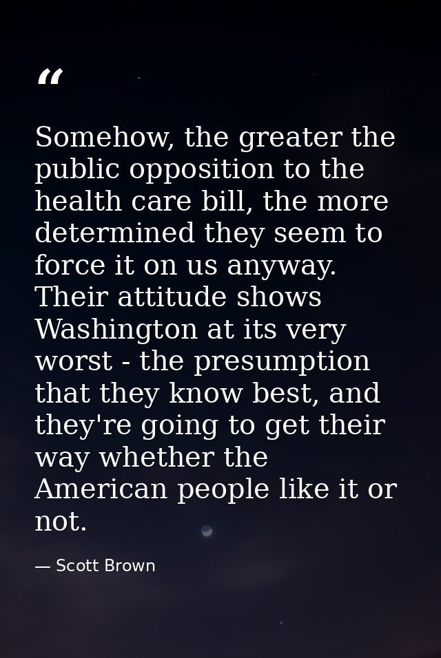 Somehow, the greater the public opposition to the health care bill, the more determined they seem to force it on us anyw — Scott Brown