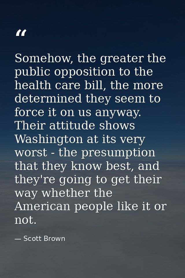 Somehow, the greater the public opposition to the health care bill, the more determined they seem to force it on us anyw — Scott Brown
