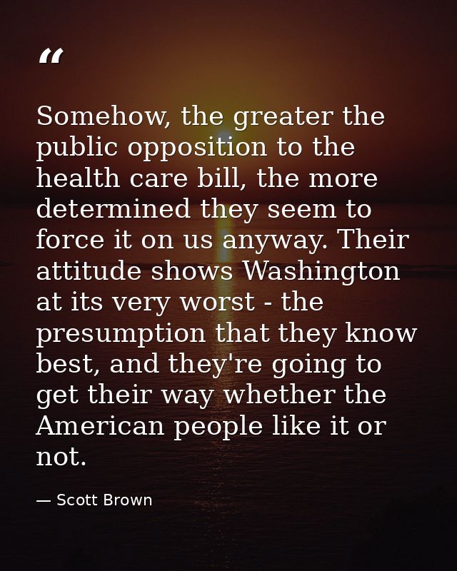 Somehow, the greater the public opposition to the health care bill, the more determined they seem to force it on us anyw — Scott Brown