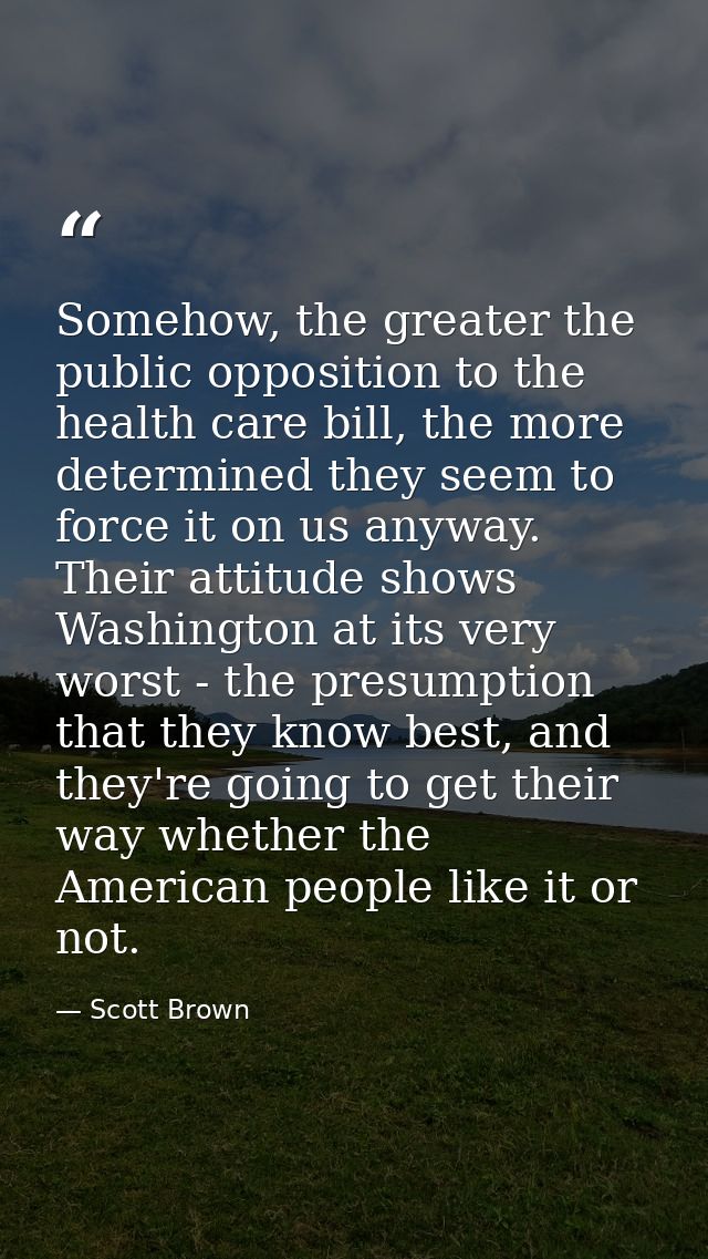 Somehow, the greater the public opposition to the health care bill, the more determined they seem to force it on us anyw — Scott Brown