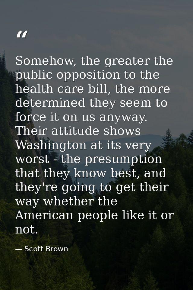 Somehow, the greater the public opposition to the health care bill, the more determined they seem to force it on us anyw — Scott Brown