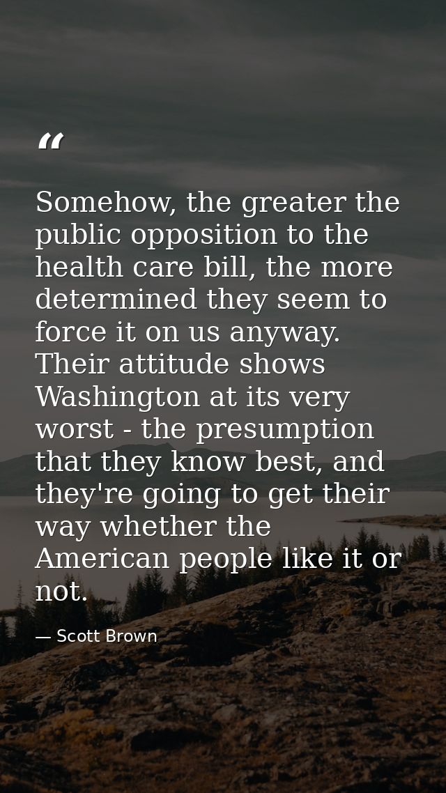 Somehow, the greater the public opposition to the health care bill, the more determined they seem to force it on us anyw — Scott Brown
