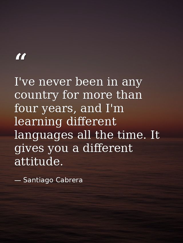 I've never been in any country for more than four years, and I'm learning different languages all the time. It gives you — Santiago Cabrera