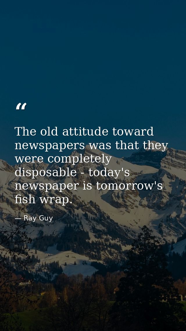 The old attitude toward newspapers was that they were completely disposable - today's newspaper is tomorrow's fish wrap. — Ray Guy