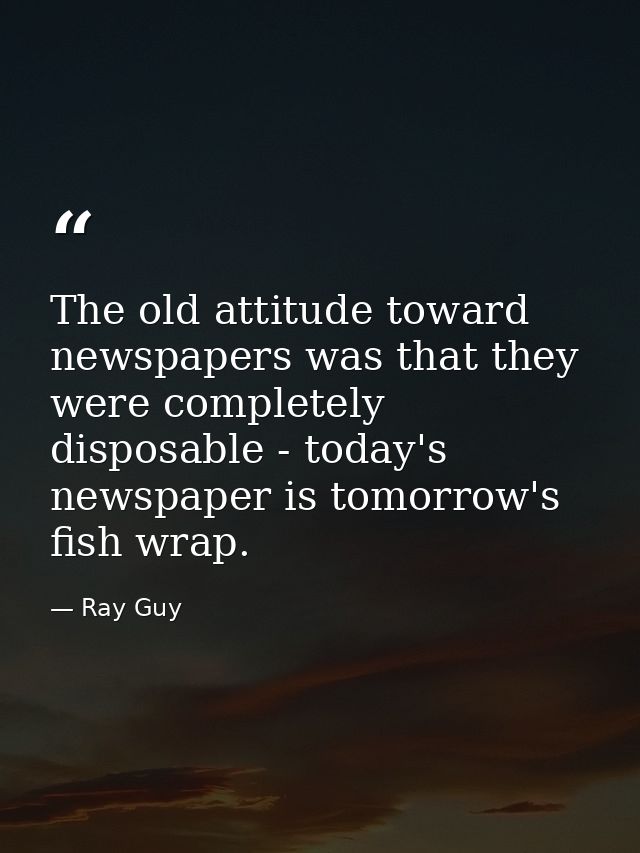 The old attitude toward newspapers was that they were completely disposable - today's newspaper is tomorrow's fish wrap. — Ray Guy