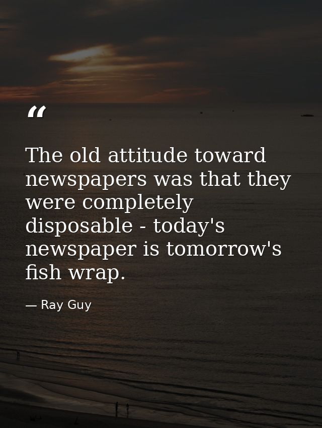 The old attitude toward newspapers was that they were completely disposable - today's newspaper is tomorrow's fish wrap. — Ray Guy
