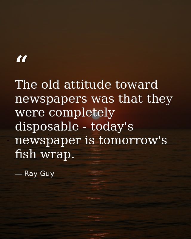 The old attitude toward newspapers was that they were completely disposable - today's newspaper is tomorrow's fish wrap. — Ray Guy