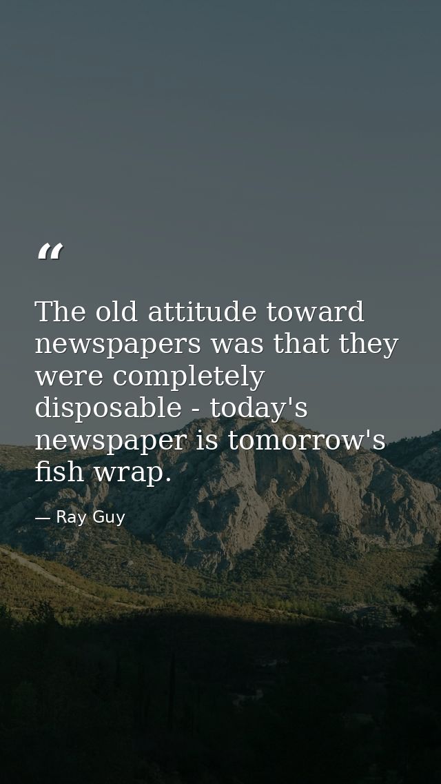 The old attitude toward newspapers was that they were completely disposable - today's newspaper is tomorrow's fish wrap. — Ray Guy
