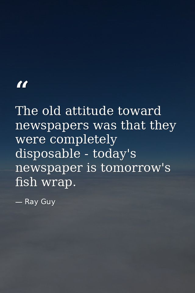 The old attitude toward newspapers was that they were completely disposable - today's newspaper is tomorrow's fish wrap. — Ray Guy