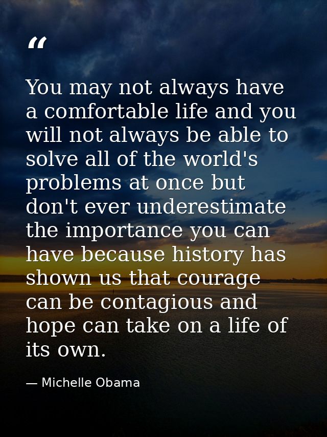 You may not always have a comfortable life and you will not always be able to solve all of the world's problems at once  — Michelle Obama
