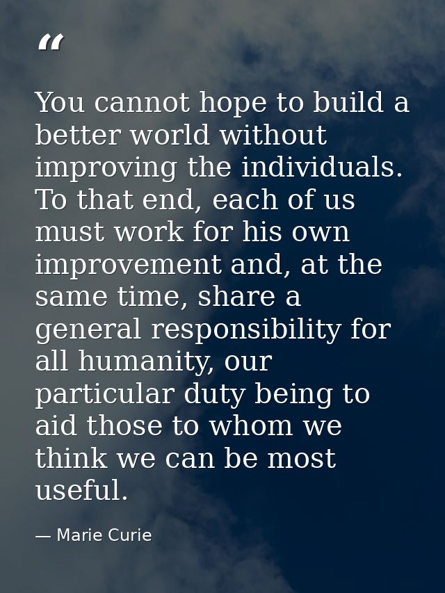 You cannot hope to build a better world without improving the individuals. To that end, each of us must work for his own — Marie Curie