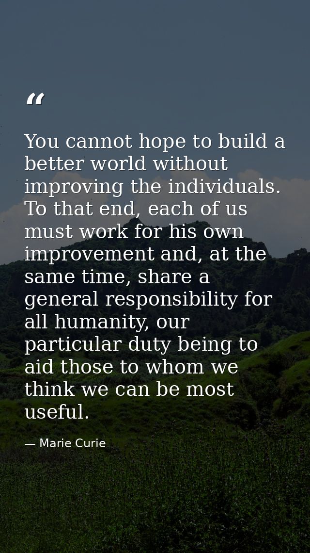 You cannot hope to build a better world without improving the individuals. To that end, each of us must work for his own — Marie Curie