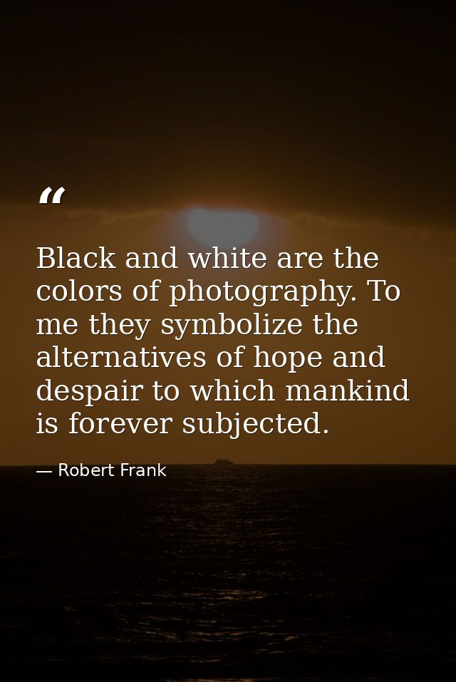 Black and white are the colors of photography. To me they symbolize the alternatives of hope and despair to which mankin — Robert Frank