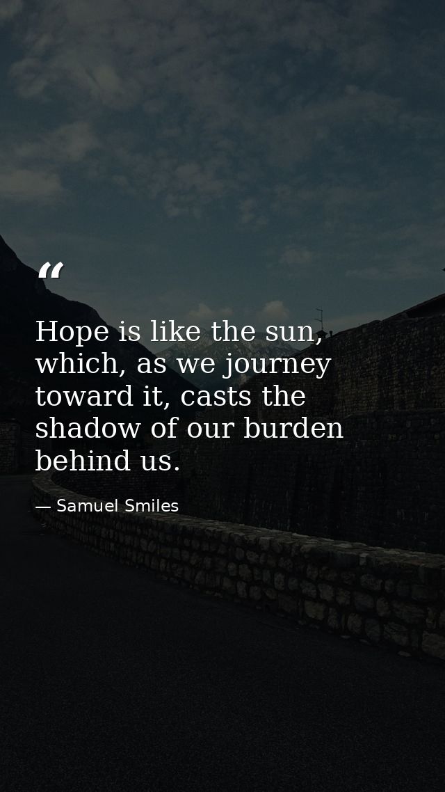 Hope is like the sun, which, as we journey toward it, casts the shadow of our burden behind us. — Samuel Smiles