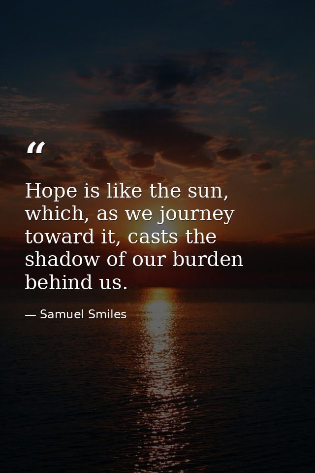Hope is like the sun, which, as we journey toward it, casts the shadow of our burden behind us. — Samuel Smiles