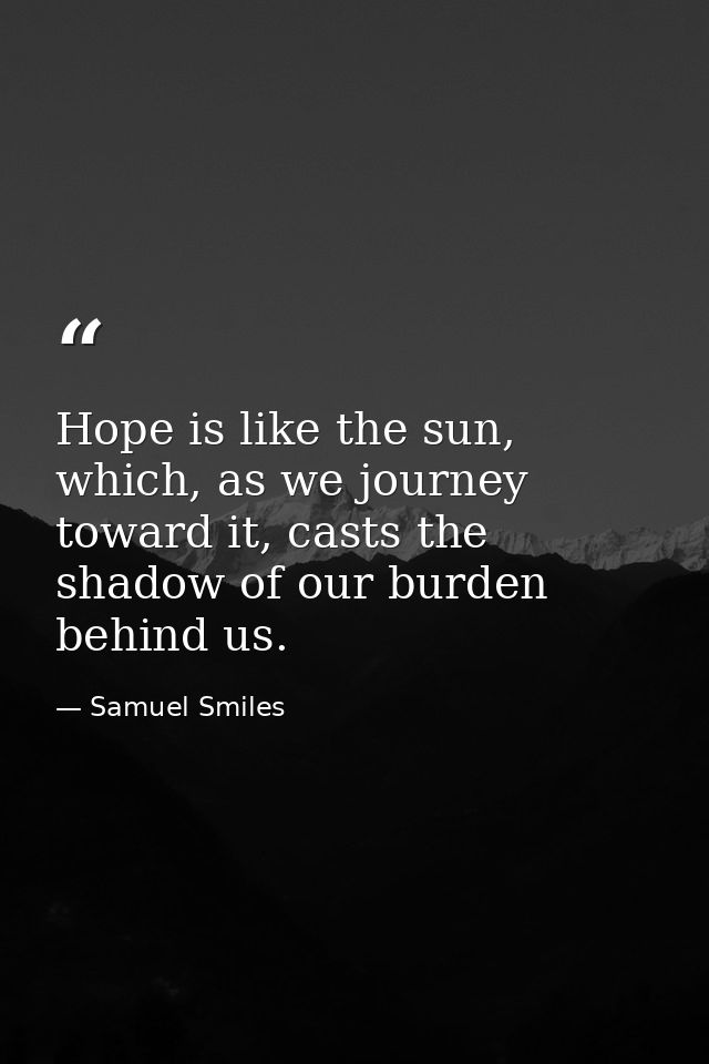 Hope is like the sun, which, as we journey toward it, casts the shadow of our burden behind us. — Samuel Smiles