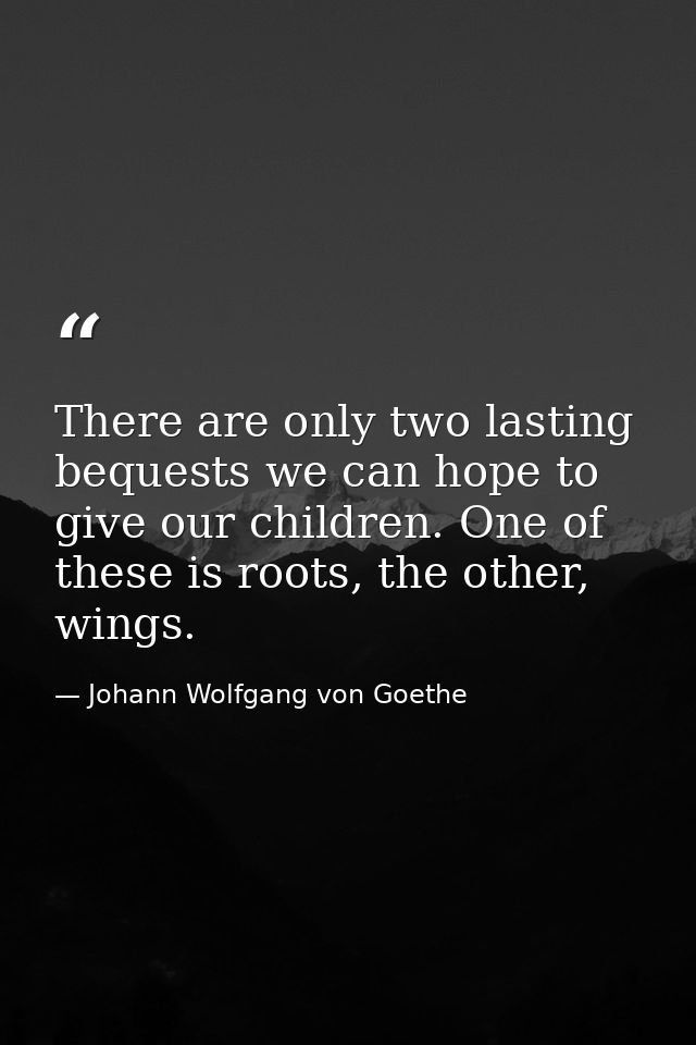 There are only two lasting bequests we can hope to give our children. One of these is roots, the other, wings. — Johann Wolfgang von Goethe