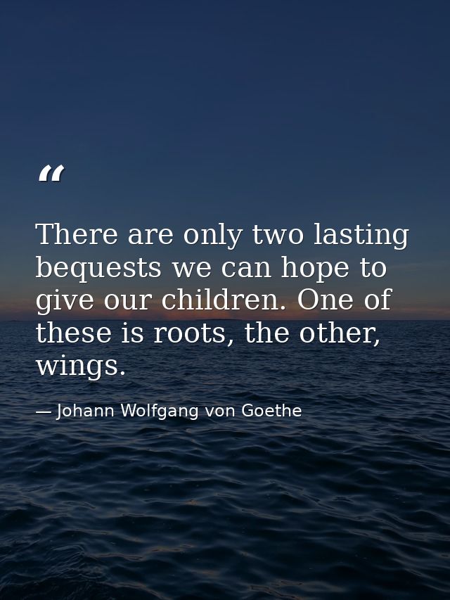 There are only two lasting bequests we can hope to give our children. One of these is roots, the other, wings. — Johann Wolfgang von Goethe