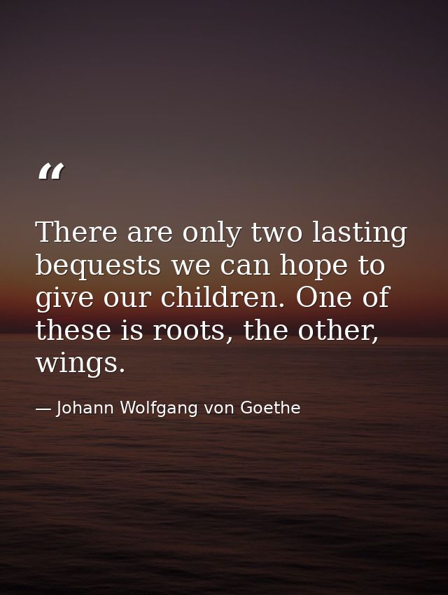 There are only two lasting bequests we can hope to give our children. One of these is roots, the other, wings. — Johann Wolfgang von Goethe