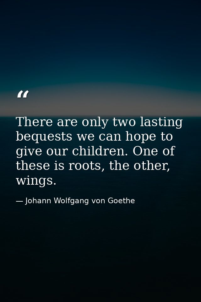 There are only two lasting bequests we can hope to give our children. One of these is roots, the other, wings. — Johann Wolfgang von Goethe