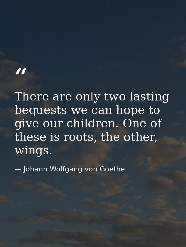 There are only two lasting bequests we can hope to give our children. One of these is roots, the other, wings. — Johann Wolfgang von Goethe