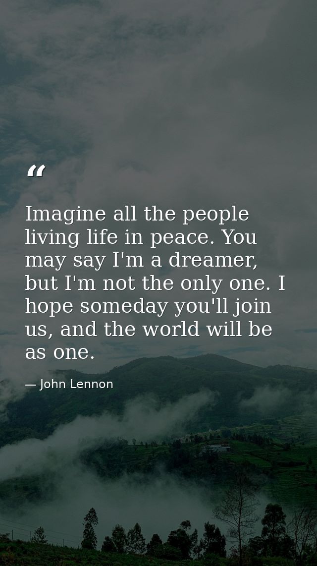 Imagine all the people living life in peace. You may say I'm a dreamer, but I'm not the only one. I hope someday you'll  — John Lennon