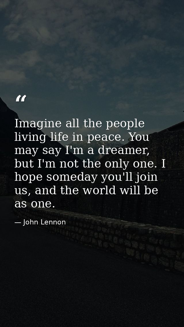Imagine all the people living life in peace. You may say I'm a dreamer, but I'm not the only one. I hope someday you'll  — John Lennon