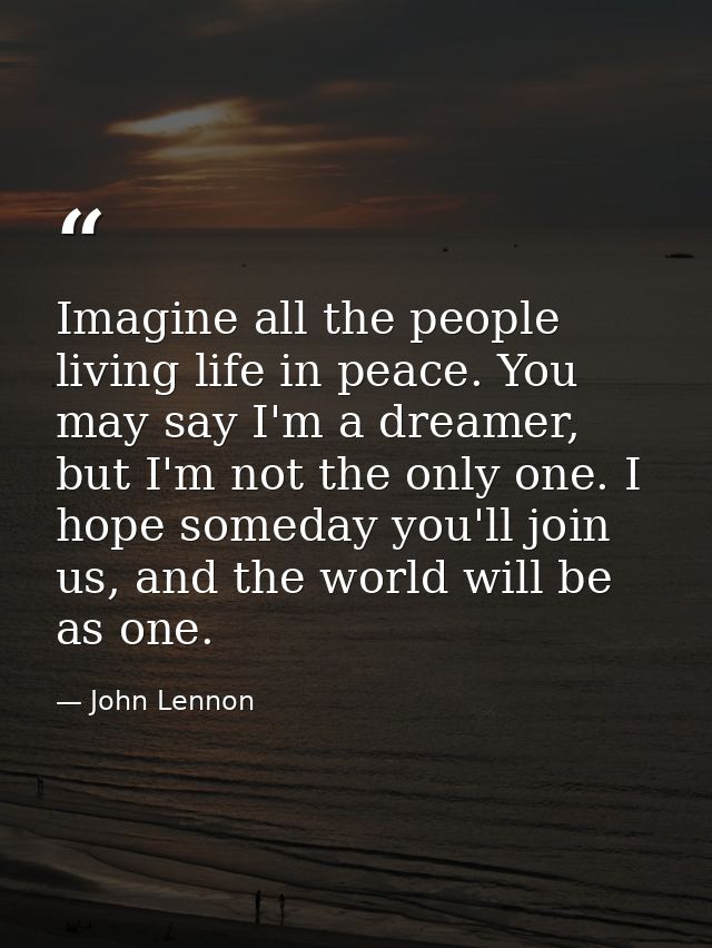 Imagine all the people living life in peace. You may say I'm a dreamer, but I'm not the only one. I hope someday you'll  — John Lennon