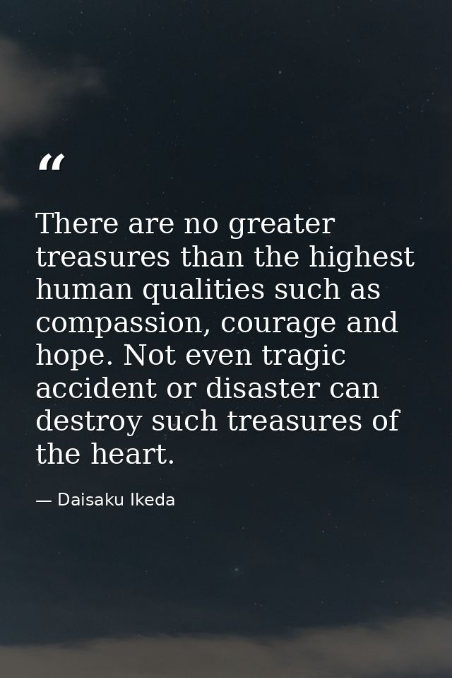 There are no greater treasures than the highest human qualities such as compassion, courage and hope. Not even tragic ac — Daisaku Ikeda