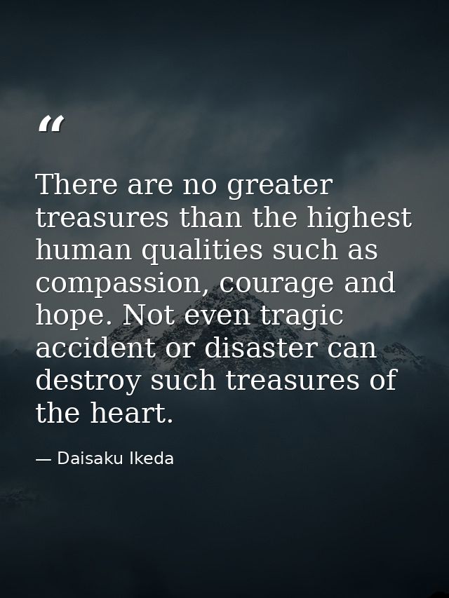 There are no greater treasures than the highest human qualities such as compassion, courage and hope. Not even tragic ac — Daisaku Ikeda