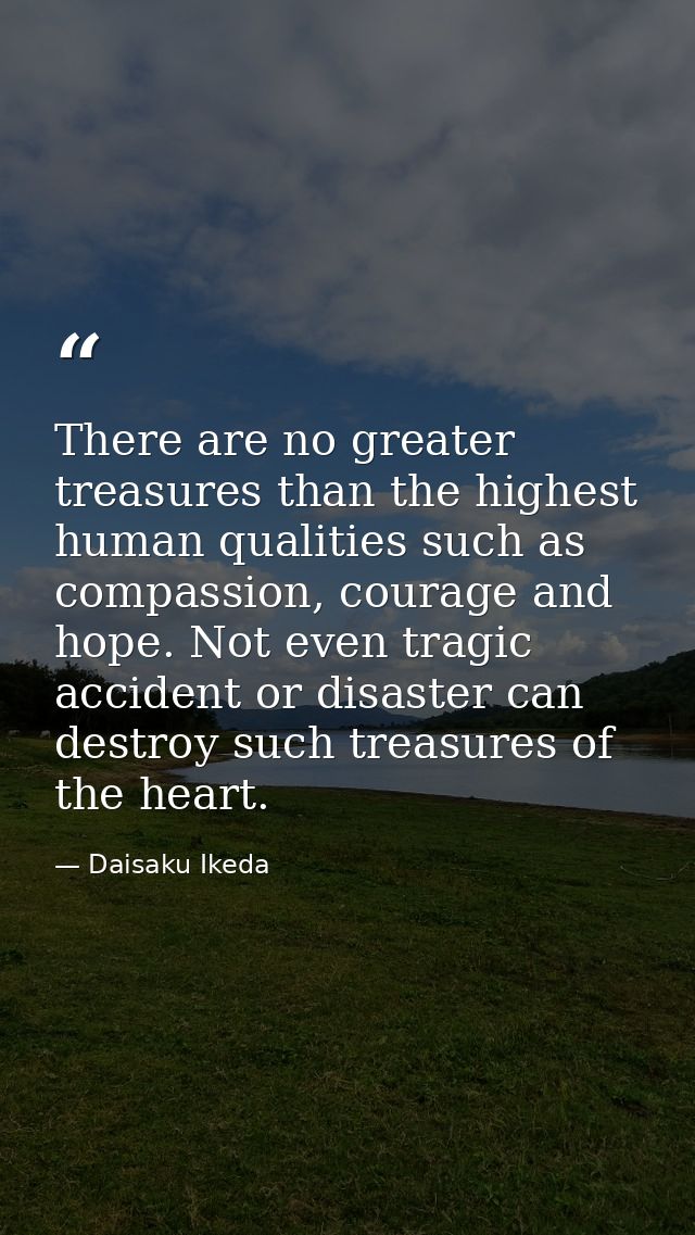 There are no greater treasures than the highest human qualities such as compassion, courage and hope. Not even tragic ac — Daisaku Ikeda