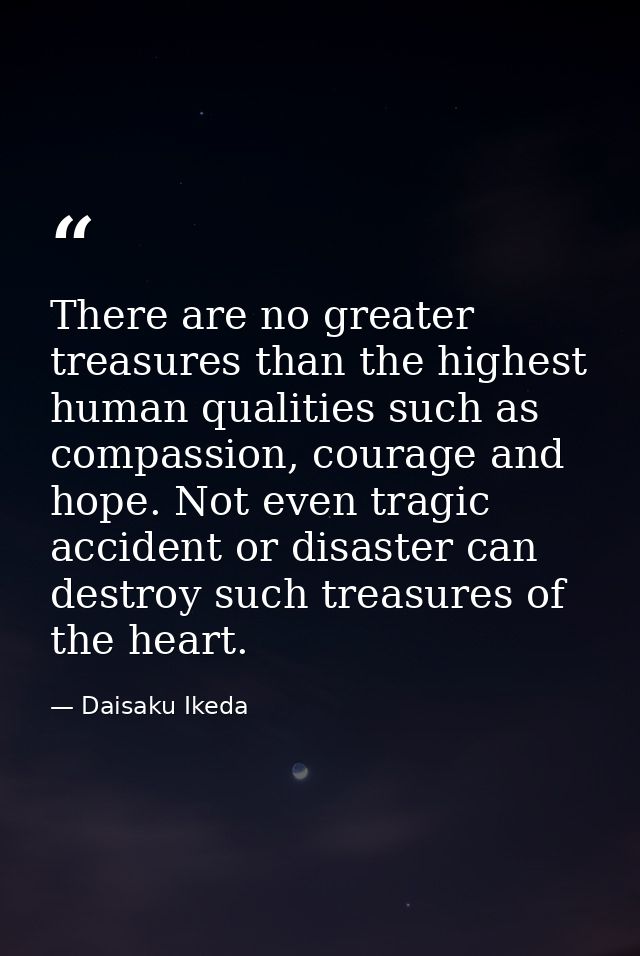 There are no greater treasures than the highest human qualities such as compassion, courage and hope. Not even tragic ac — Daisaku Ikeda