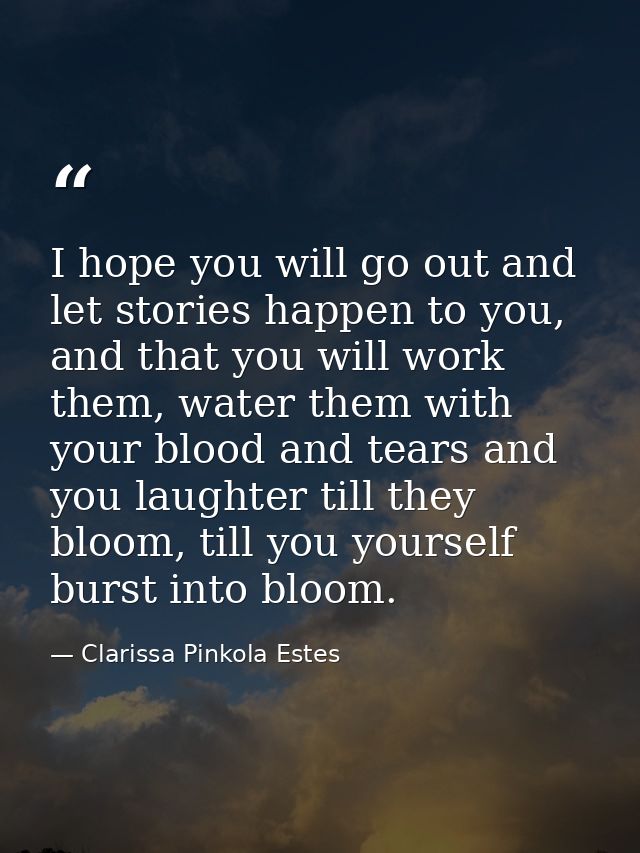 I hope you will go out and let stories happen to you, and that you will work them, water them with your blood and tears  — Clarissa Pinkola Estes