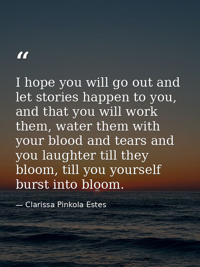 I hope you will go out and let stories happen to you, and that you will work them, water them with your blood and tears  — Clarissa Pinkola Estes