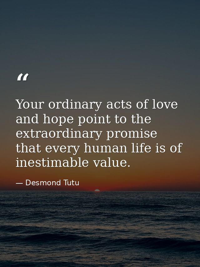 Your ordinary acts of love and hope point to the extraordinary promise that every human life is of inestimable value. — Desmond Tutu