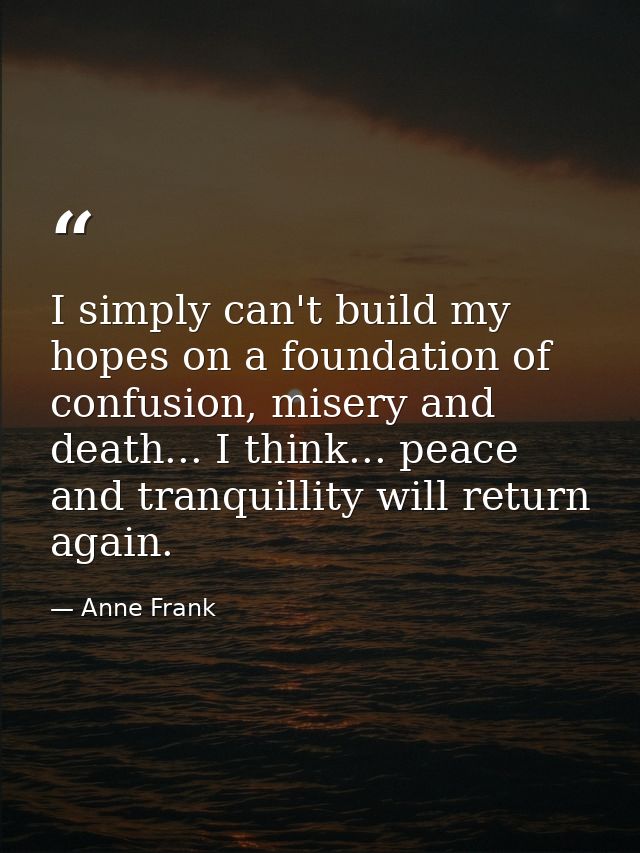 I simply can't build my hopes on a foundation of confusion, misery and death... I think... peace and tranquillity will r — Anne Frank