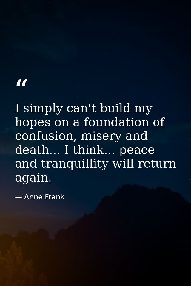 I simply can't build my hopes on a foundation of confusion, misery and death... I think... peace and tranquillity will r — Anne Frank