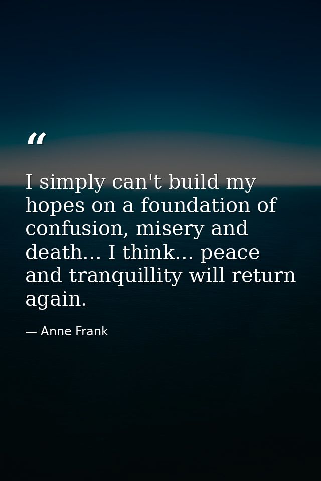 I simply can't build my hopes on a foundation of confusion, misery and death... I think... peace and tranquillity will r — Anne Frank