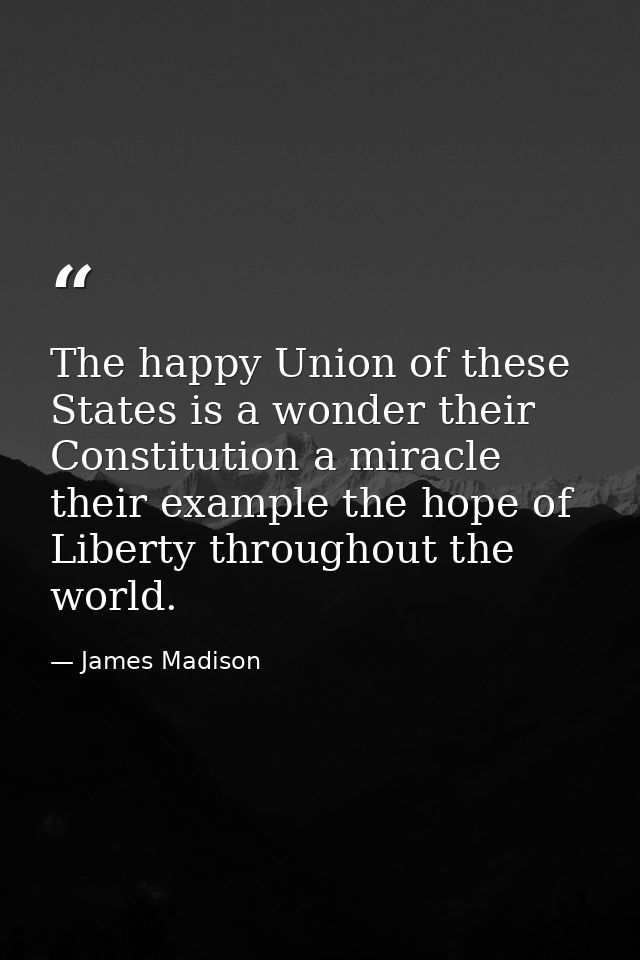 The happy Union of these States is a wonder their Constitution a miracle their example the hope of Liberty throughout th — James Madison