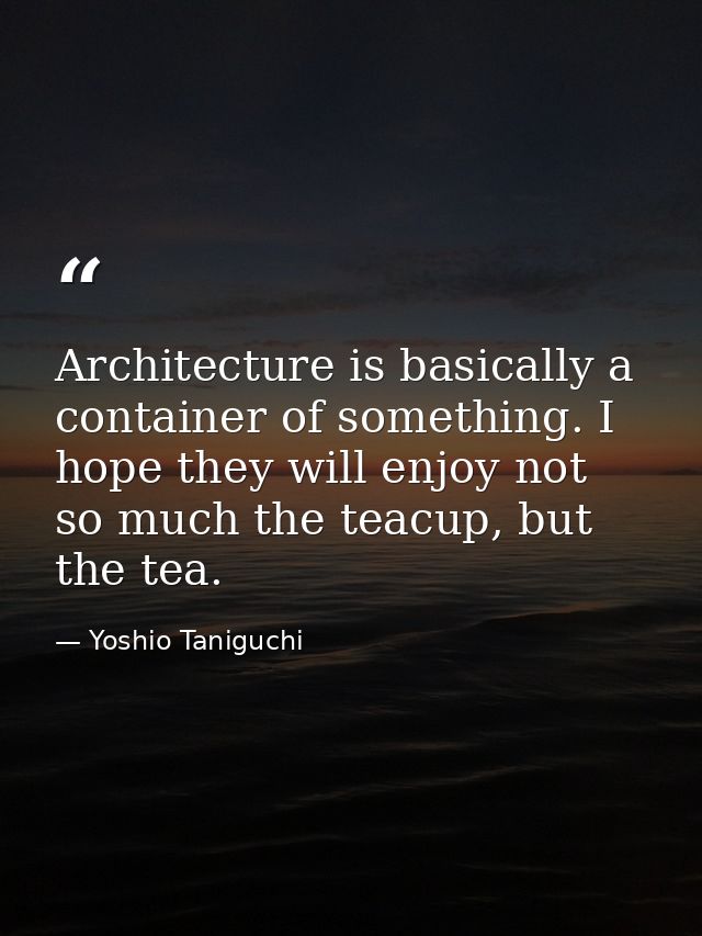 Architecture is basically a container of something. I hope they will enjoy not so much the teacup, but the tea. — Yoshio Taniguchi