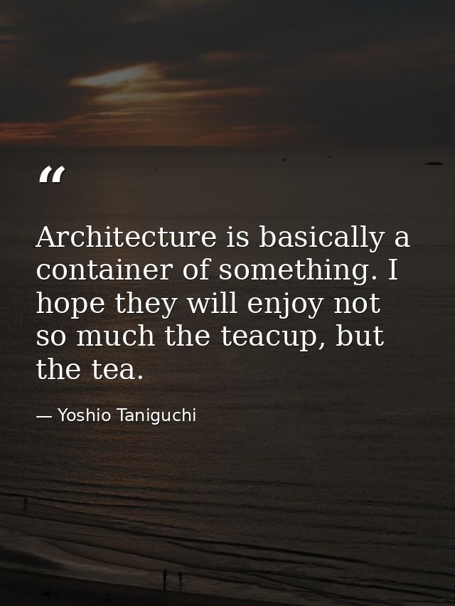 Architecture is basically a container of something. I hope they will enjoy not so much the teacup, but the tea. — Yoshio Taniguchi