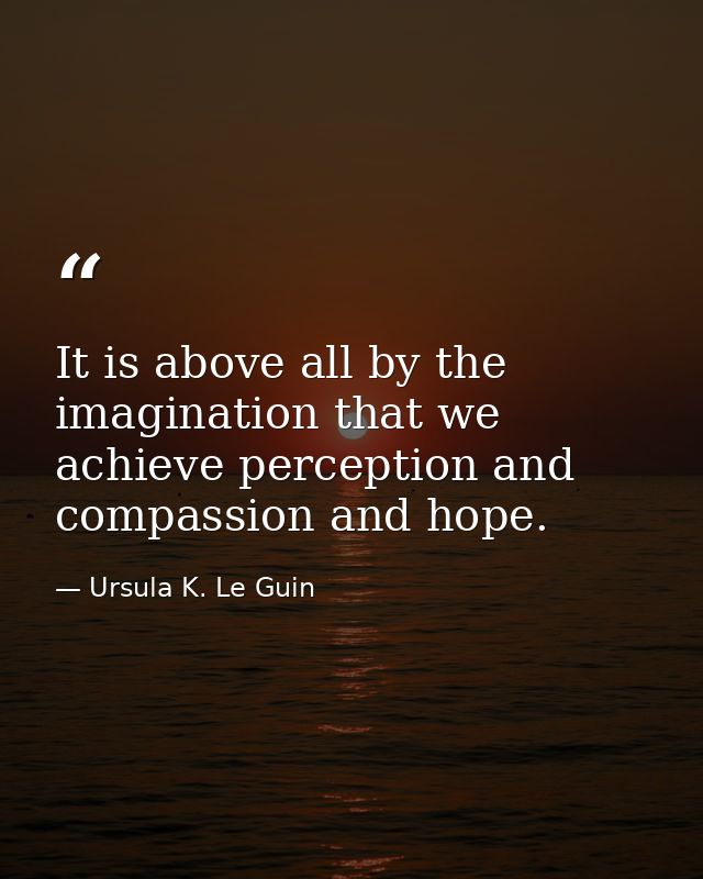 It is above all by the imagination that we achieve perception and compassion and hope. — Ursula K. Le Guin