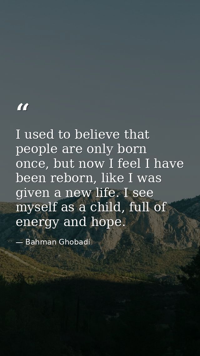 I used to believe that people are only born once, but now I feel I have been reborn, like I was given a new life. I see  — Bahman Ghobadi