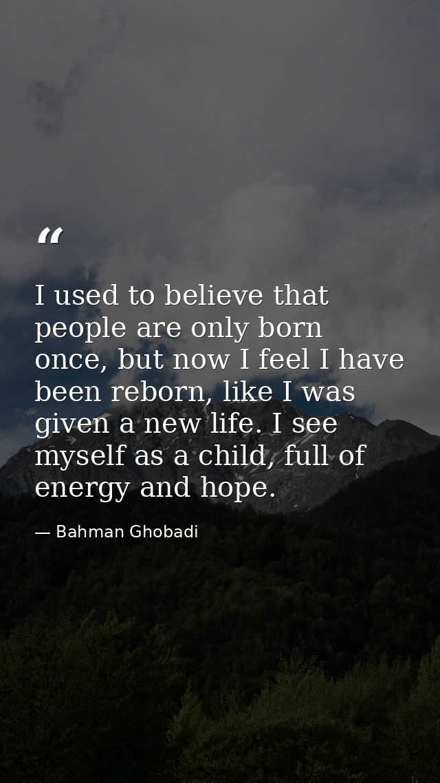 I used to believe that people are only born once, but now I feel I have been reborn, like I was given a new life. I see  — Bahman Ghobadi