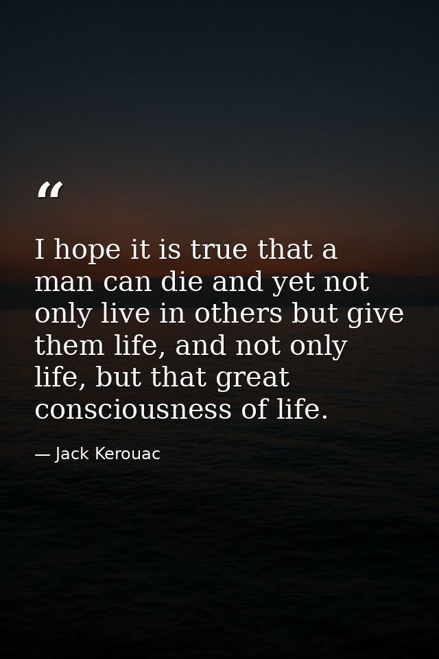 I hope it is true that a man can die and yet not only live in others but give them life, and not only life, but that gre — Jack Kerouac