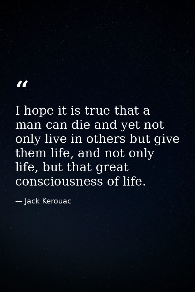 I hope it is true that a man can die and yet not only live in others but give them life, and not only life, but that gre — Jack Kerouac